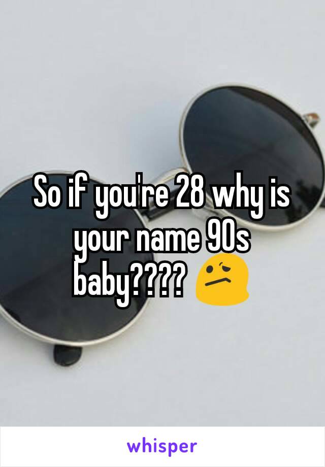 So if you're 28 why is your name 90s baby???? 😕