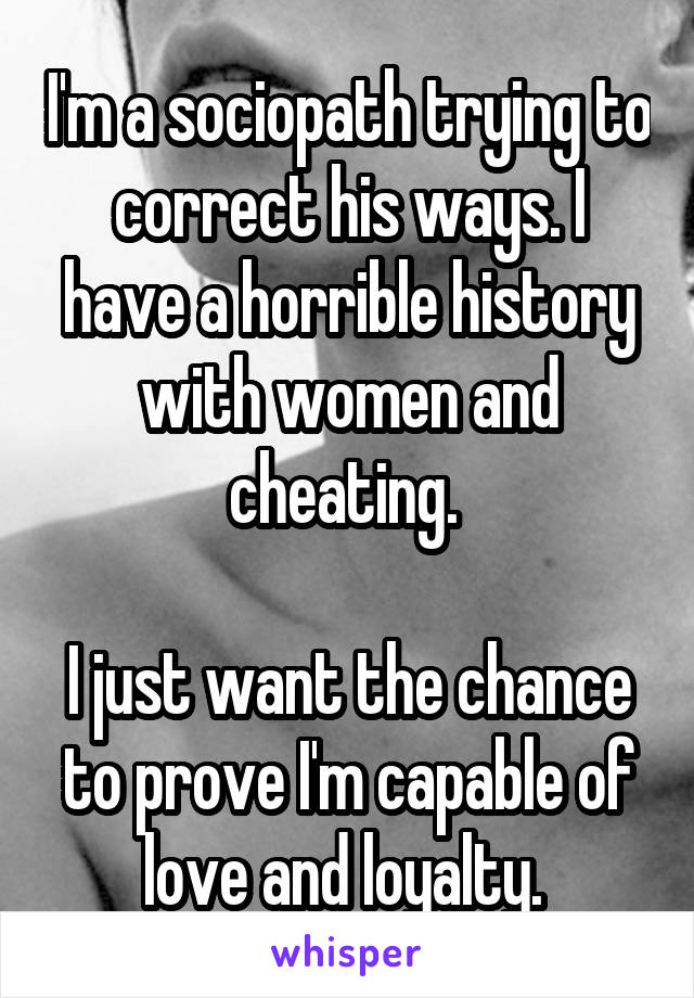 I'm a sociopath trying to correct his ways. I have a horrible history with women and cheating. 

I just want the chance to prove I'm capable of love and loyalty. 