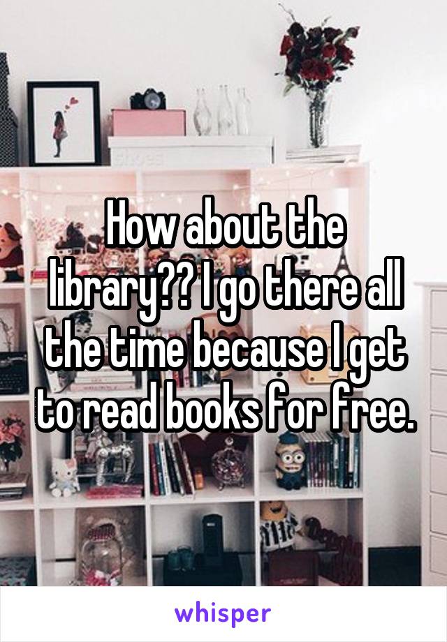 How about the library?? I go there all the time because I get to read books for free.