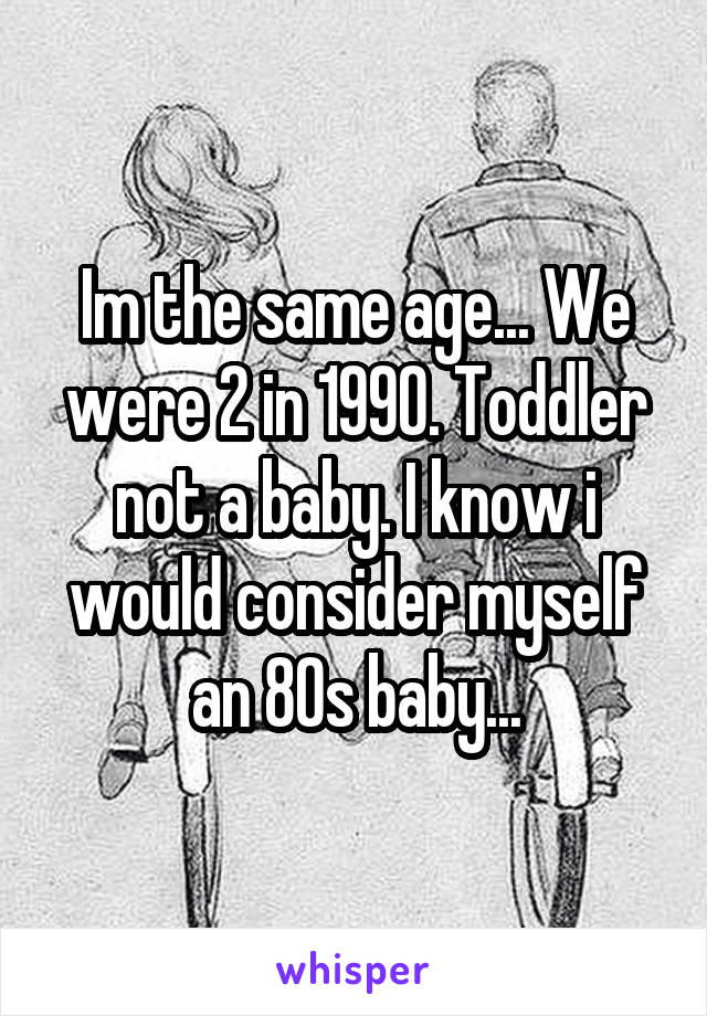 Im the same age... We were 2 in 1990. Toddler not a baby. I know i would consider myself an 80s baby...