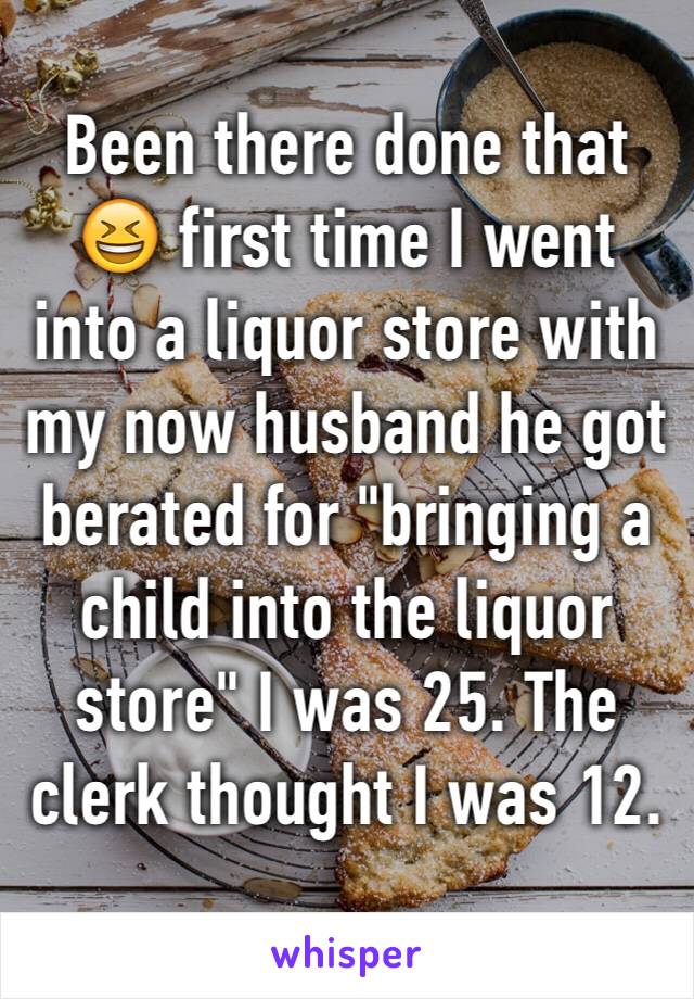 Been there done that 😆 first time I went into a liquor store with my now husband he got berated for "bringing a child into the liquor store" I was 25. The clerk thought I was 12. 