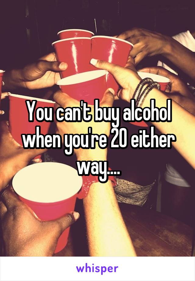 You can't buy alcohol when you're 20 either way....