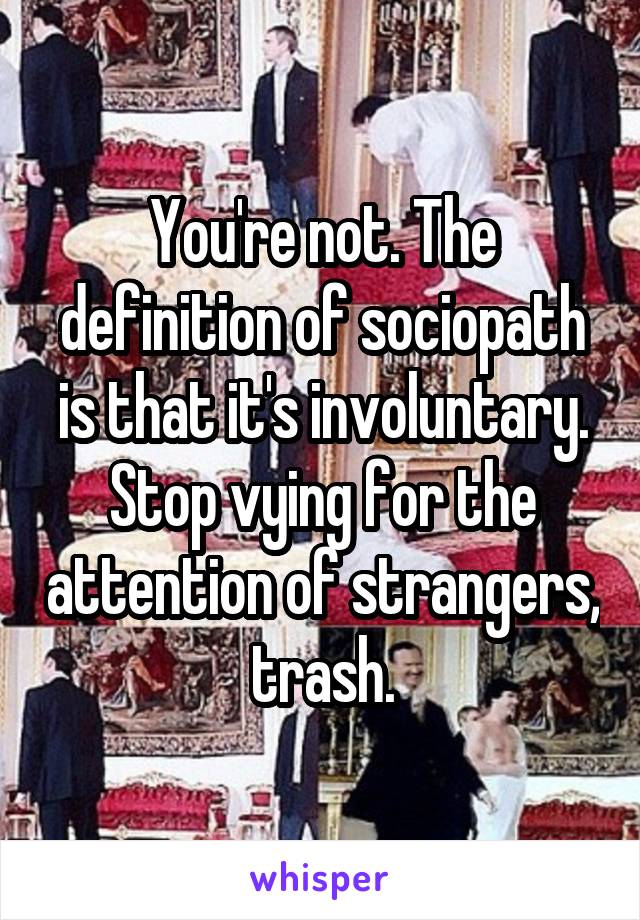 You're not. The definition of sociopath is that it's involuntary.
Stop vying for the attention of strangers, trash.
