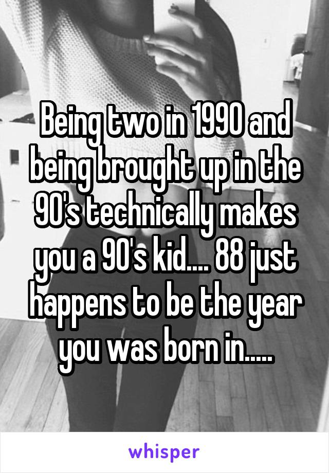 Being two in 1990 and being brought up in the 90's technically makes you a 90's kid.... 88 just happens to be the year you was born in.....