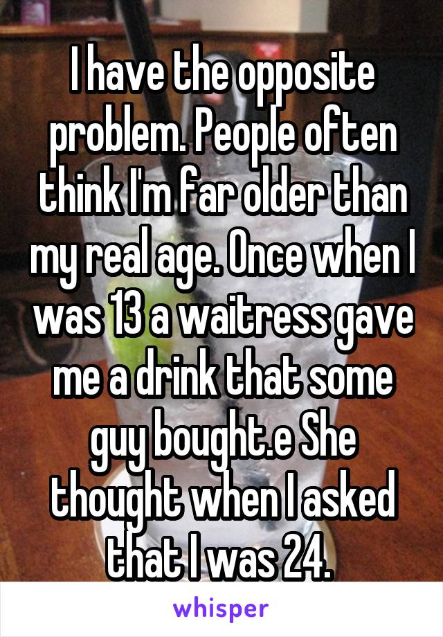 I have the opposite problem. People often think I'm far older than my real age. Once when I was 13 a waitress gave me a drink that some guy bought.e She thought when I asked that I was 24. 