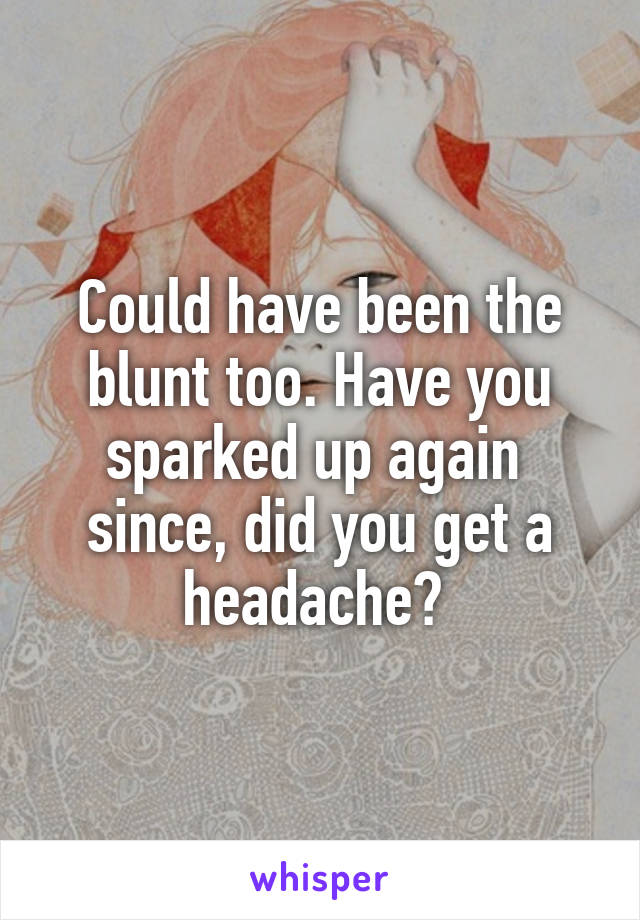 Could have been the blunt too. Have you sparked up again  since, did you get a headache? 