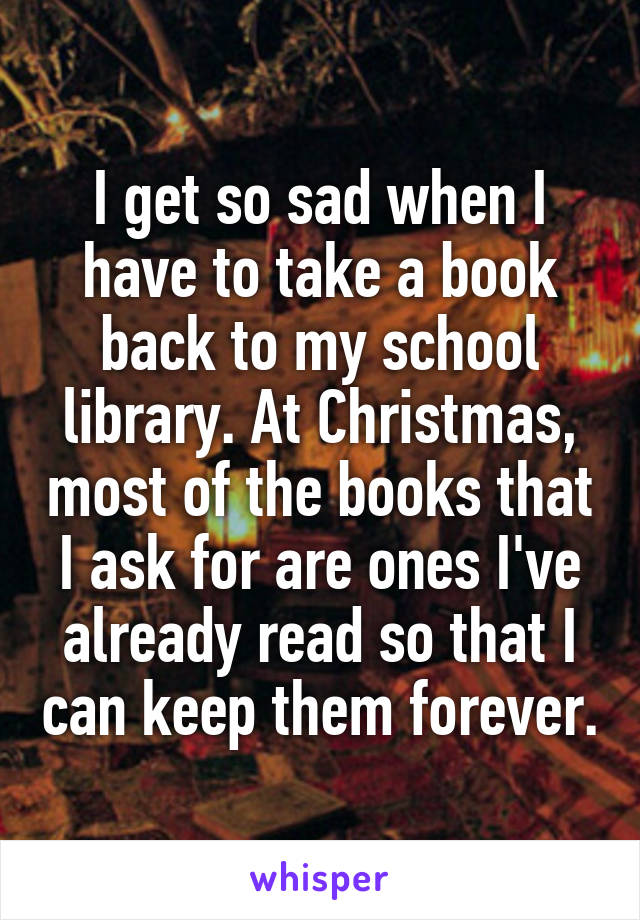 I get so sad when I have to take a book back to my school library. At Christmas, most of the books that I ask for are ones I've already read so that I can keep them forever.