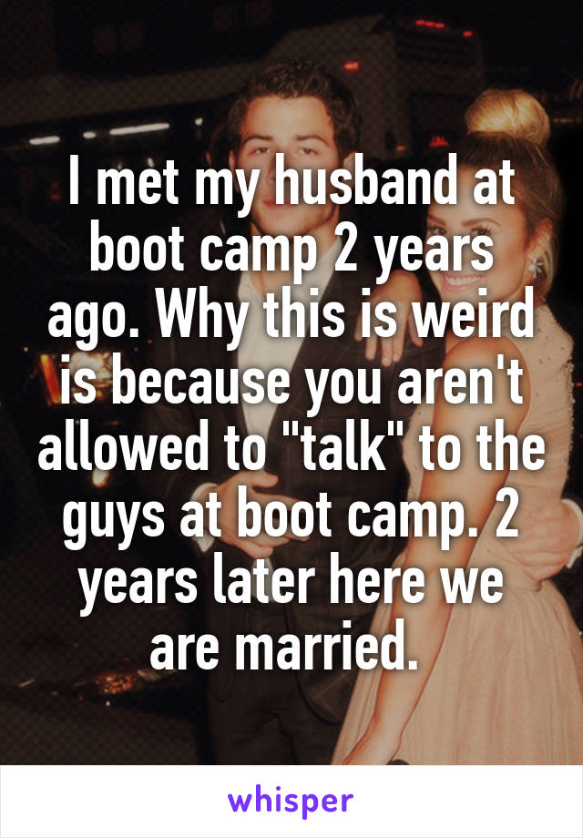 I met my husband at boot camp 2 years ago. Why this is weird is because you aren't allowed to "talk" to the guys at boot camp. 2 years later here we are married. 