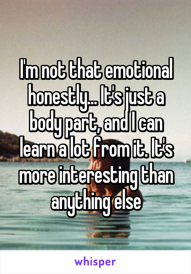 I'm not that emotional honestly... It's just a body part, and I can learn a lot from it. It's more interesting than anything else