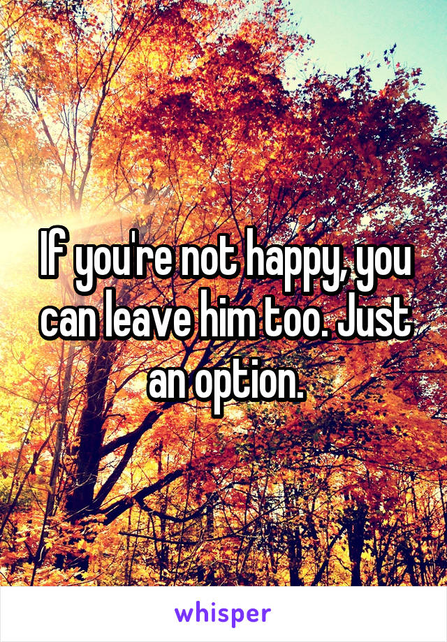 If you're not happy, you can leave him too. Just an option.