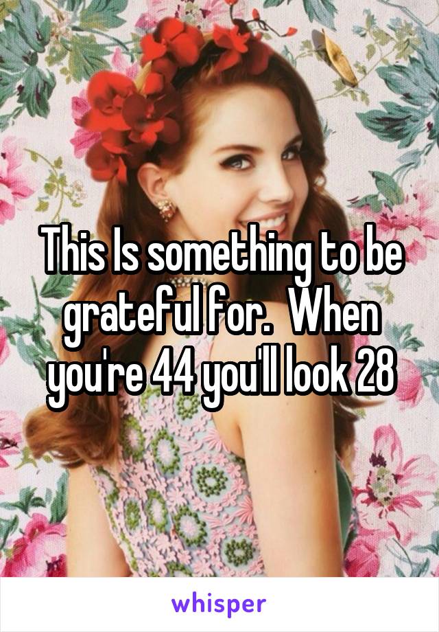 This Is something to be grateful for.  When you're 44 you'll look 28