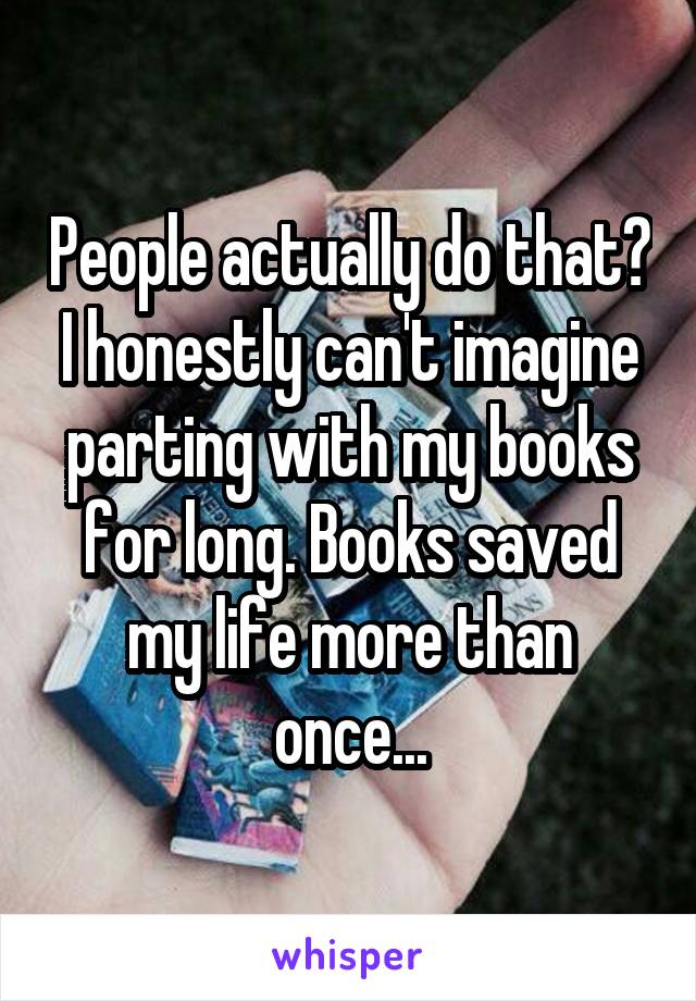 People actually do that? I honestly can't imagine parting with my books for long. Books saved my life more than once...