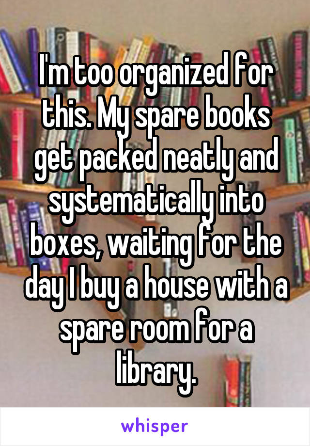 I'm too organized for this. My spare books get packed neatly and systematically into boxes, waiting for the day I buy a house with a spare room for a library.