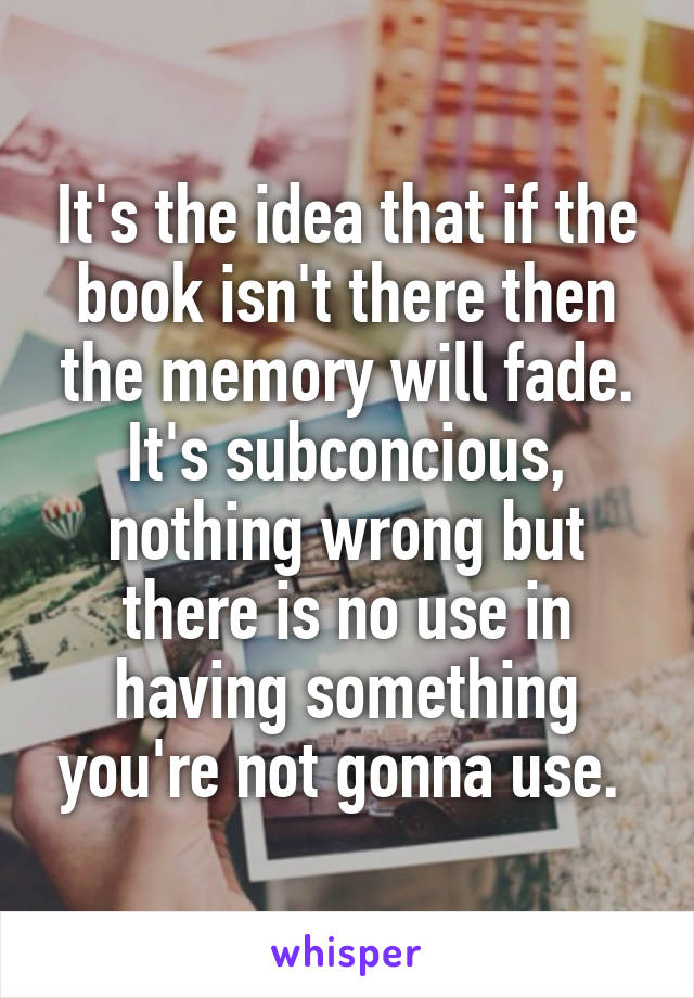 It's the idea that if the book isn't there then the memory will fade. It's subconcious, nothing wrong but there is no use in having something you're not gonna use. 