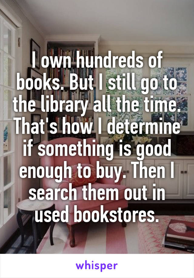 I own hundreds of books. But I still go to the library all the time. That's how I determine if something is good enough to buy. Then I search them out in used bookstores.