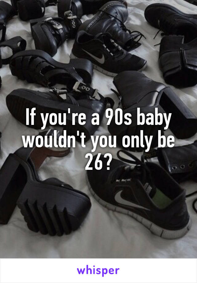 If you're a 90s baby wouldn't you only be 26?