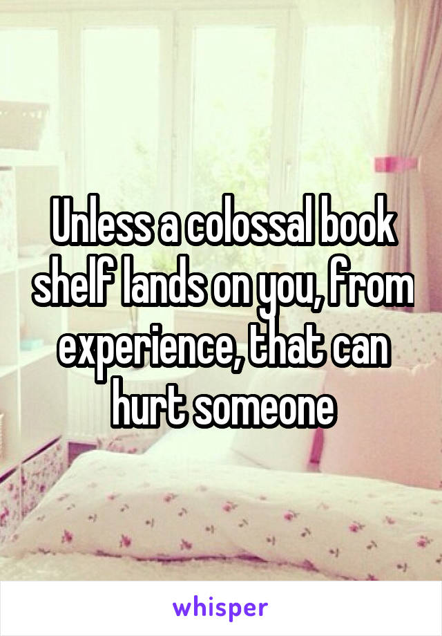 Unless a colossal book shelf lands on you, from experience, that can hurt someone