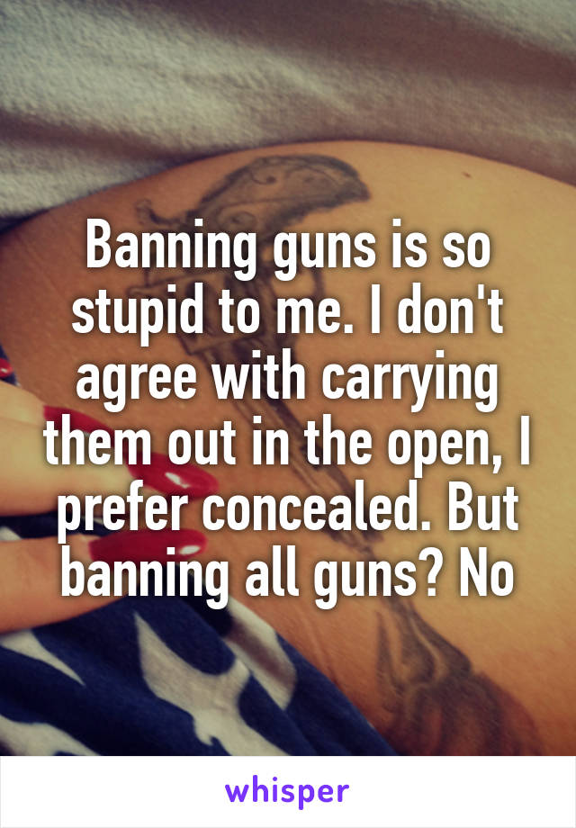 Banning guns is so stupid to me. I don't agree with carrying them out in the open, I prefer concealed. But banning all guns? No