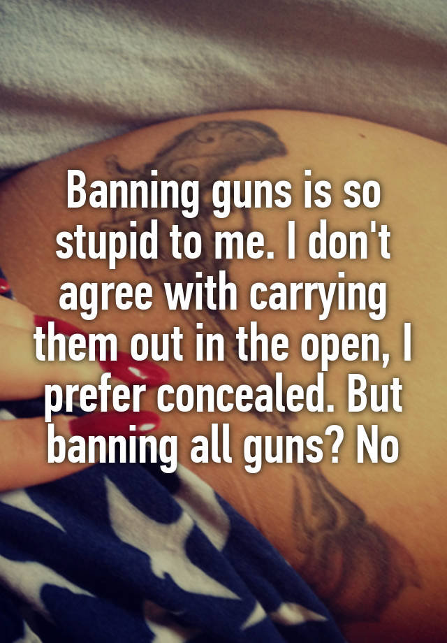 Banning guns is so stupid to me. I don't agree with carrying them out in the open, I prefer concealed. But banning all guns? No