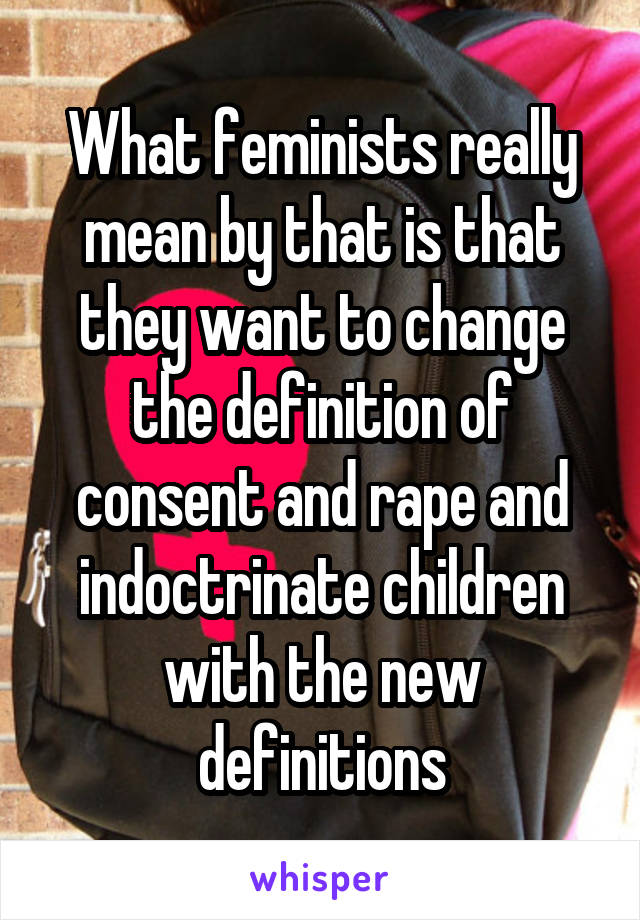 What feminists really mean by that is that they want to change the definition of consent and rape and indoctrinate children with the new definitions