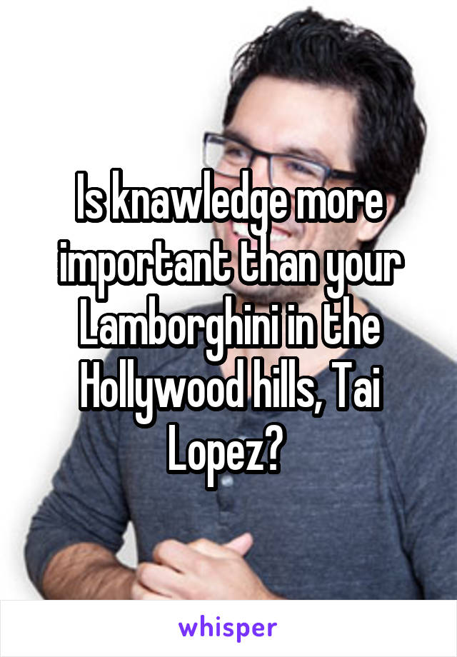 Is knawledge more important than your Lamborghini in the Hollywood hills, Tai Lopez? 