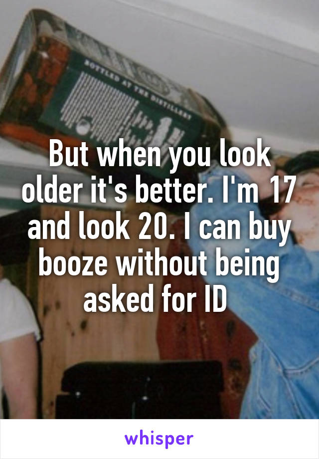 But when you look older it's better. I'm 17 and look 20. I can buy booze without being asked for ID 