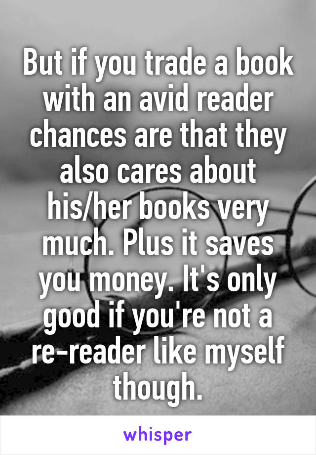 But if you trade a book with an avid reader chances are that they also cares about his/her books very much. Plus it saves you money. It's only good if you're not a re-reader like myself though.