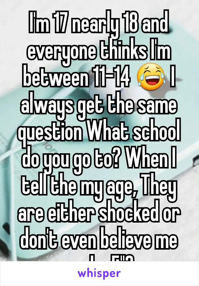 I'm 17 nearly 18 and everyone thinks I'm between 11-14 😂 I always get the same question What school do you go to? When I tell the my age, They are either shocked or don't even believe me cuz Im 5"2 