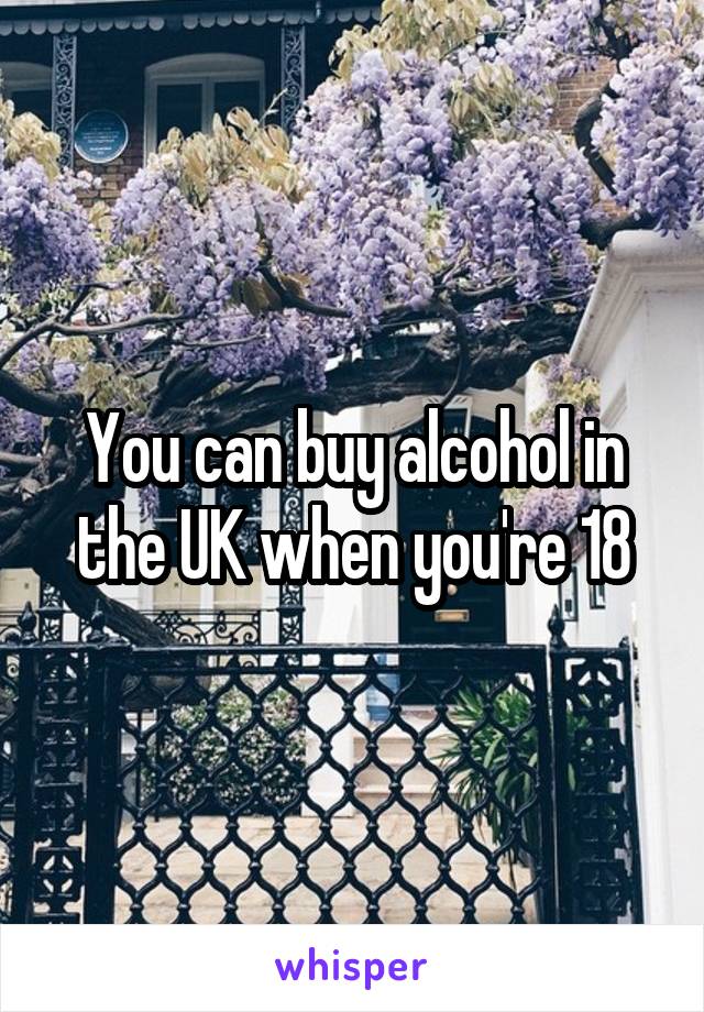 You can buy alcohol in the UK when you're 18