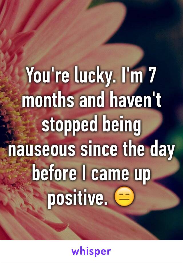 You're lucky. I'm 7 months and haven't stopped being nauseous since the day before I came up positive. 😑