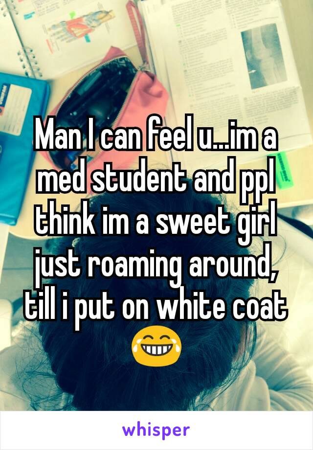 Man I can feel u...im a med student and ppl think im a sweet girl just roaming around, till i put on white coat😂