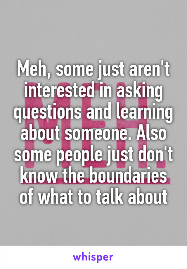 Meh, some just aren't interested in asking questions and learning about someone. Also some people just don't know the boundaries of what to talk about
