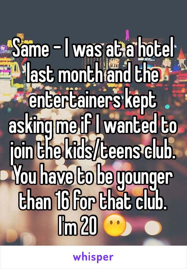 Same - I was at a hotel last month and the entertainers kept asking me if I wanted to join the kids/teens club. You have to be younger than 16 for that club. 
I'm 20 😶