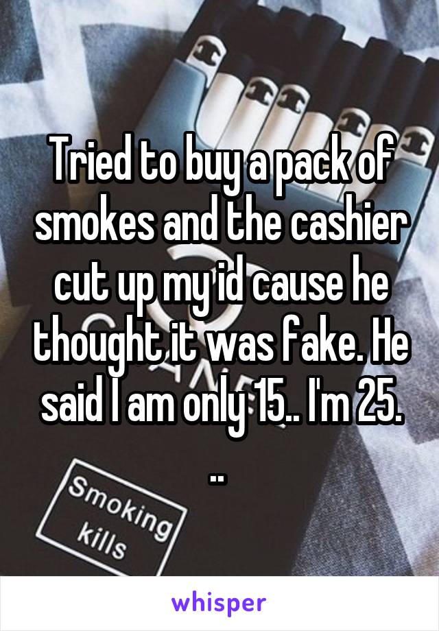 Tried to buy a pack of smokes and the cashier cut up my id cause he thought it was fake. He said I am only 15.. I'm 25. .. 