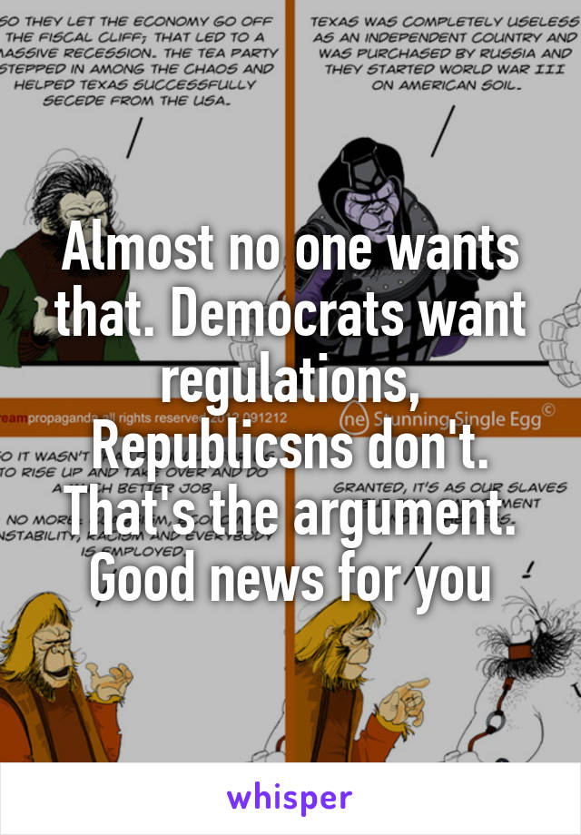 Almost no one wants that. Democrats want regulations, Republicsns don't. That's the argument. Good news for you