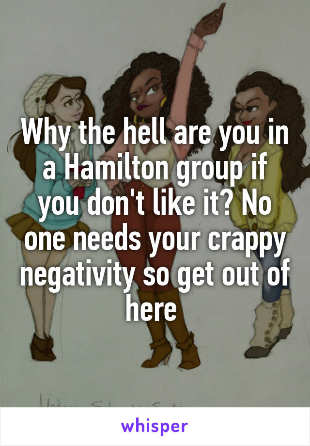 Why the hell are you in a Hamilton group if you don't like it? No one needs your crappy negativity so get out of here 