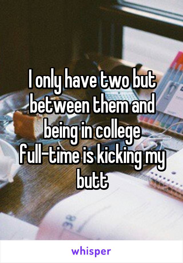 I only have two but between them and being in college full-time is kicking my butt