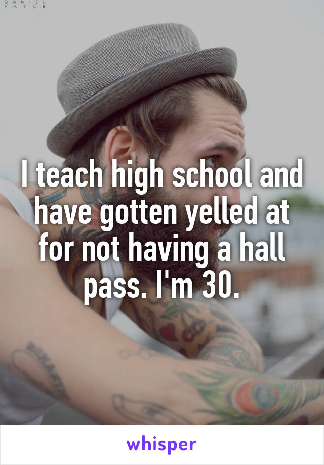 I teach high school and have gotten yelled at for not having a hall pass. I'm 30.