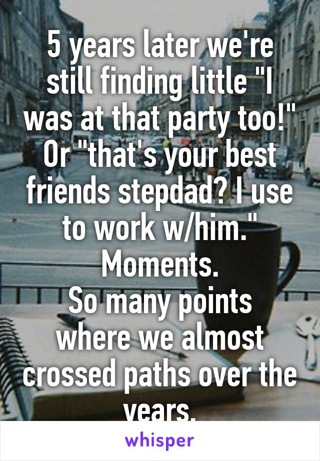 5 years later we're still finding little "I was at that party too!" Or "that's your best friends stepdad? I use to work w/him." Moments.
So many points where we almost crossed paths over the years.