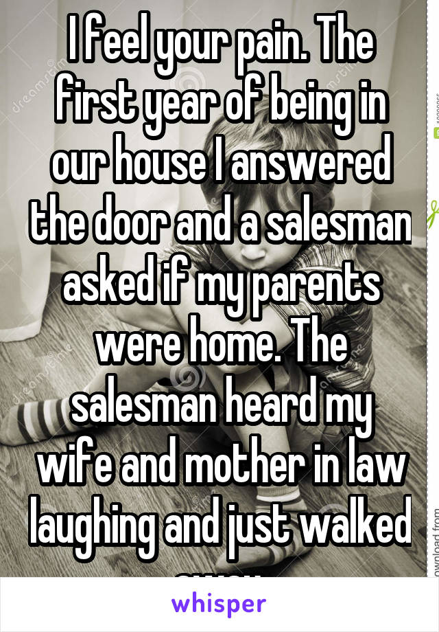 I feel your pain. The first year of being in our house I answered the door and a salesman asked if my parents were home. The salesman heard my wife and mother in law laughing and just walked away.