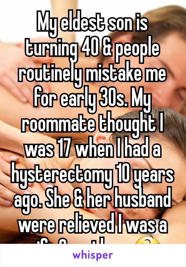 My eldest son is turning 40 & people routinely mistake me for early 30s. My roommate thought I was 17 when I had a hysterectomy 10 years ago. She & her husband were relieved I was a wife & mother. 😆