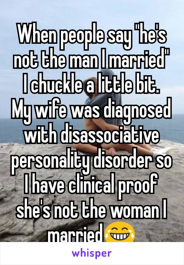 When people say "he's not the man I married" I chuckle a little bit.  My wife was diagnosed with disassociative personality disorder so I have clinical proof she's not the woman I married😂