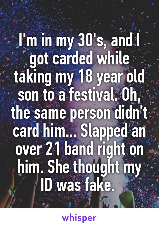 I'm in my 30's, and I got carded while taking my 18 year old son to a festival. Oh, the same person didn't card him... Slapped an over 21 band right on him. She thought my ID was fake. 