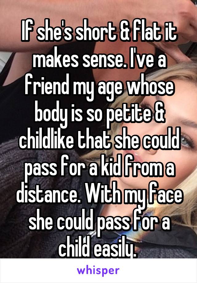 If she's short & flat it makes sense. I've a friend my age whose body is so petite & childlike that she could pass for a kid from a distance. With my face she could pass for a child easily. 