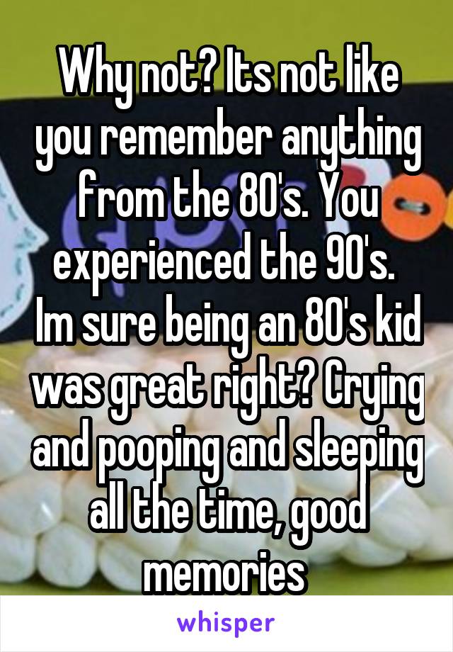 Why not? Its not like you remember anything from the 80's. You experienced the 90's.  Im sure being an 80's kid was great right? Crying and pooping and sleeping all the time, good memories 