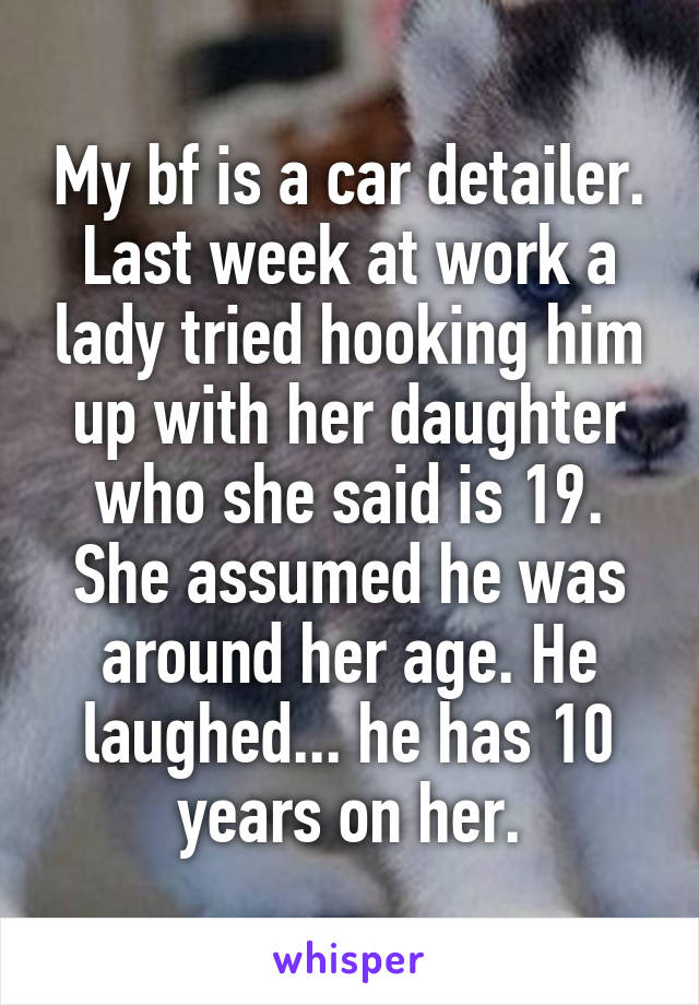 My bf is a car detailer. Last week at work a lady tried hooking him up with her daughter who she said is 19. She assumed he was around her age. He laughed... he has 10 years on her.