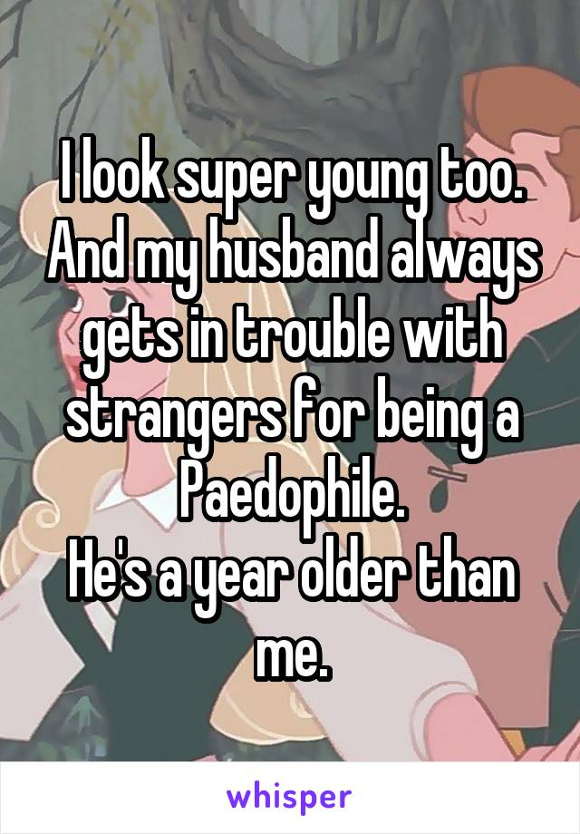 I look super young too. And my husband always gets in trouble with strangers for being a Paedophile.
He's a year older than me.