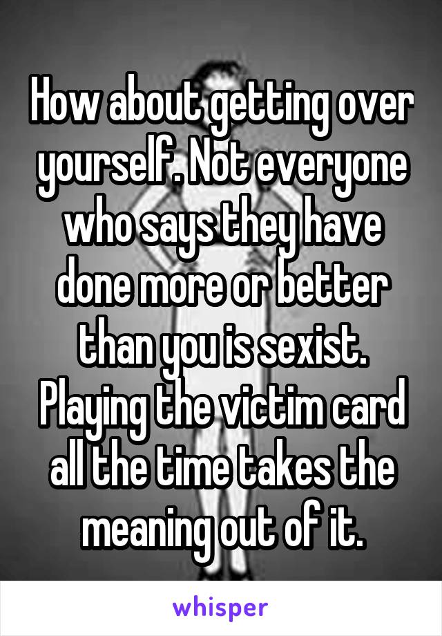 How about getting over yourself. Not everyone who says they have done more or better than you is sexist. Playing the victim card all the time takes the meaning out of it.