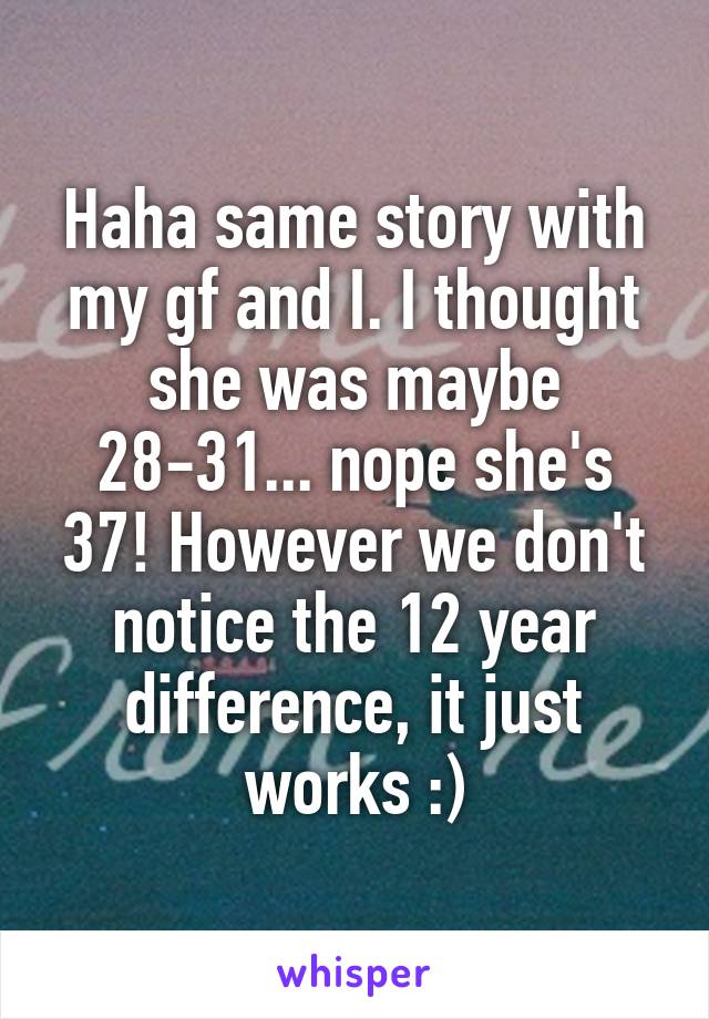 Haha same story with my gf and I. I thought she was maybe 28-31... nope she's 37! However we don't notice the 12 year difference, it just works :)