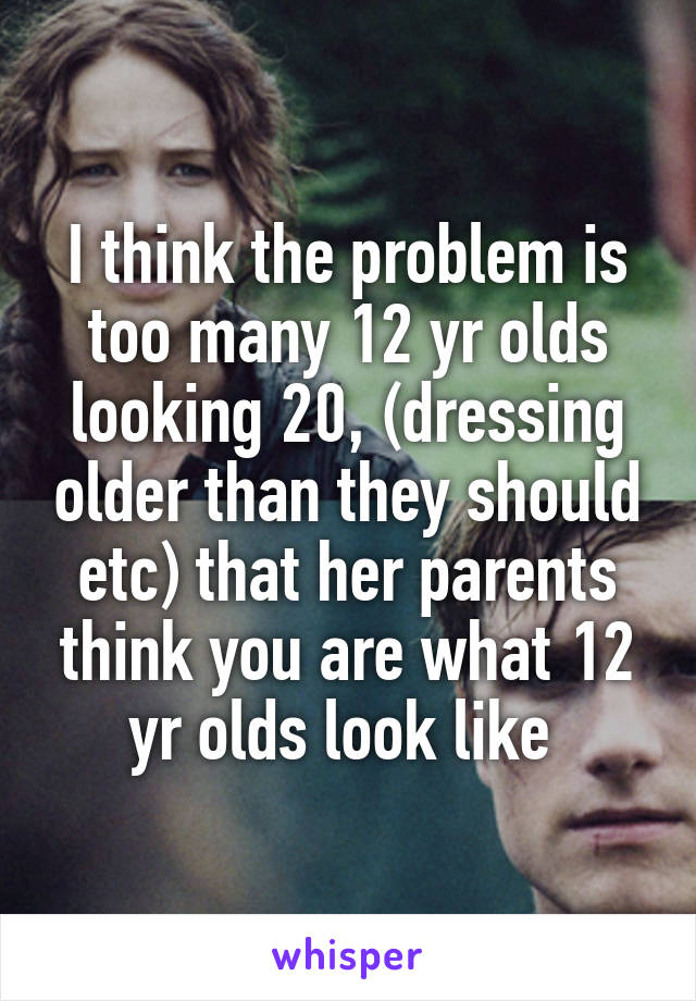 I think the problem is too many 12 yr olds looking 20, (dressing older than they should etc) that her parents think you are what 12 yr olds look like 